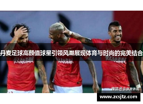 丹麦足球高颜值球星引领风潮展现体育与时尚的完美结合