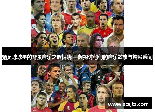 猜足球球星的背景音乐之谜揭晓 一起探讨他们的音乐故事与精彩瞬间