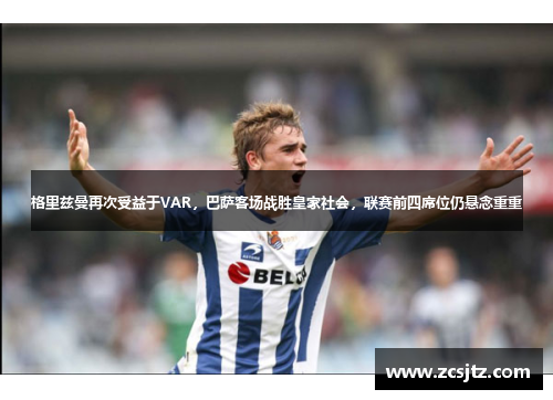 格里兹曼再次受益于VAR，巴萨客场战胜皇家社会，联赛前四席位仍悬念重重