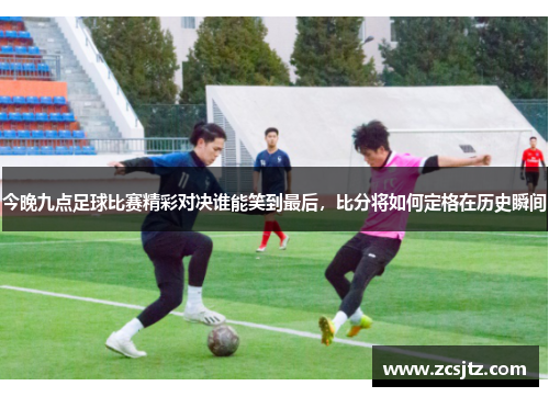 今晚九点足球比赛精彩对决谁能笑到最后，比分将如何定格在历史瞬间